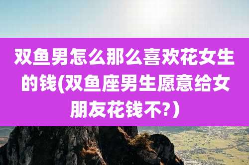 双鱼男怎么那么喜欢花女生的钱(双鱼座男生愿意给女朋友花钱不?）
