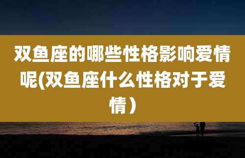 双鱼座的哪些性格影响爱情呢(双鱼座什么性格对于爱情）