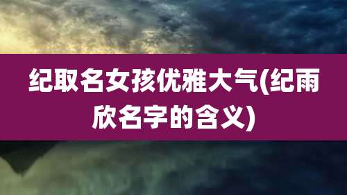 纪取名女孩优雅大气(纪雨欣名字的含义)