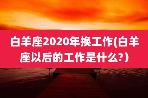 白羊座2020年换工作(白羊座以后的工作是什么?）