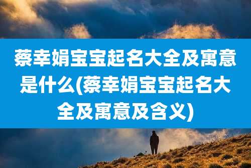 蔡幸娟宝宝起名大全及寓意是什么(蔡幸娟宝宝起名大全及寓意及含义)
