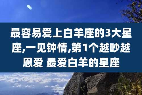 最容易爱上白羊座的3大星座,一见钟情,第1个越吵越恩爱 最爱白羊的星座