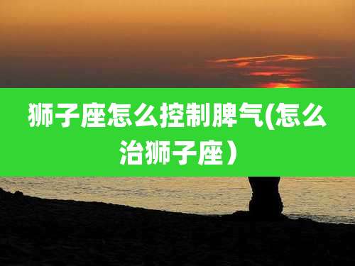 狮子座怎么控制脾气(怎么治狮子座)