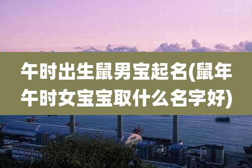午时出生鼠男宝起名(鼠年午时女宝宝取什么名字好)