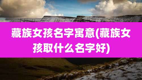 藏族女孩名字寓意(藏族女孩取什么名字好)