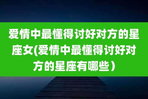 爱情中最懂得讨好对方的星座女(爱情中最懂得讨好对方的星座有哪些)
