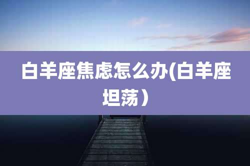 白羊座焦虑怎么办(白羊座坦荡）