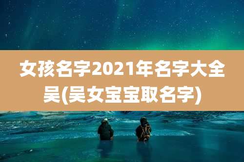 女孩名字2021年名字大全吴(吴女宝宝取名字)