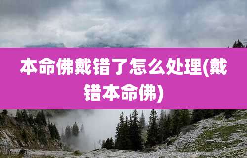 本命佛戴错了怎么处理(戴错本命佛)