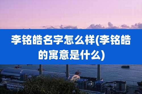 李铭皓名字怎么样(李铭皓的寓意是什么)