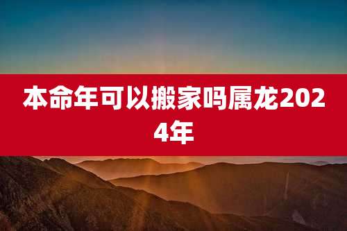 本命年可以搬家吗属龙2024年
