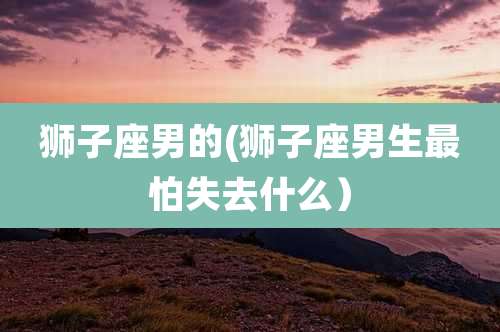 狮子座男的(狮子座男生最怕失去什么）