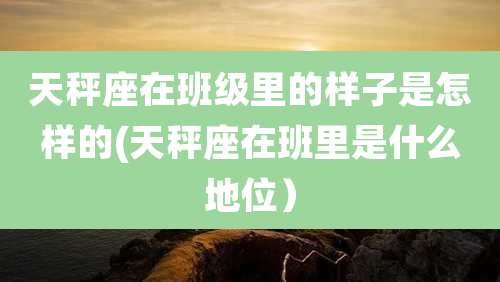 天秤座在班级里的样子是怎样的(天秤座在班里是什么地位)