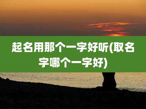 起名用那个一字好听(取名字哪个一字好)