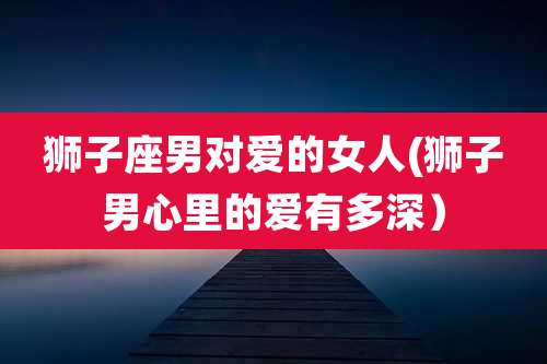 狮子座男对爱的女人(狮子男心里的爱有多深）