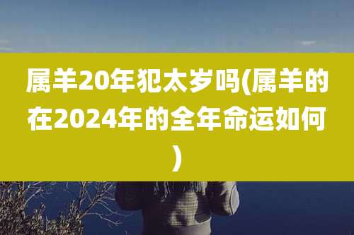 属羊20年犯太岁吗(属羊的在2024年的全年命运如何)
