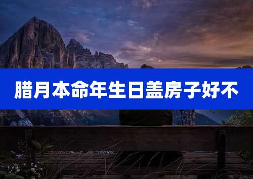 腊月本命年生日盖房子好不