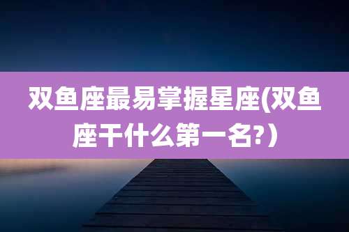 双鱼座最易掌握星座(双鱼座干什么第一名?）
