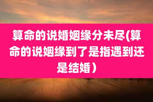 算命的说婚姻缘分未尽(算命的说姻缘到了是指遇到还是结婚）