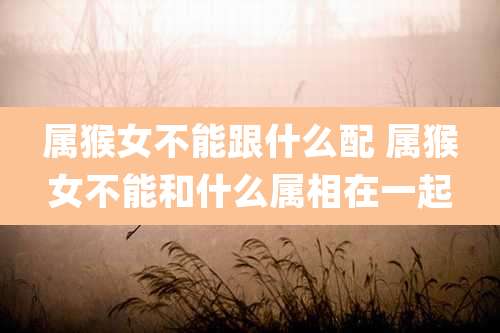 属猴女不能跟什么配 属猴女不能和什么属相在一起