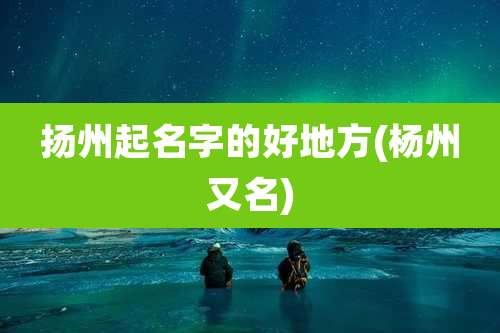 扬州起名字的好地方(杨州又名)