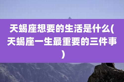 天蝎座想要的生活是什么(天蝎座一生最重要的三件事)