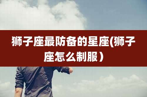 狮子座最防备的星座(狮子座怎么制服)