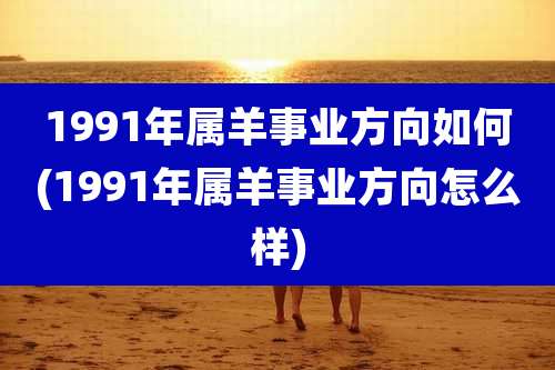 1991年属羊事业方向如何(1991年属羊事业方向怎么样)