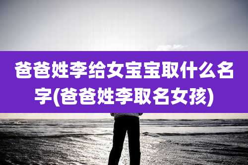爸爸姓李给女宝宝取什么名字(爸爸姓李取名女孩)