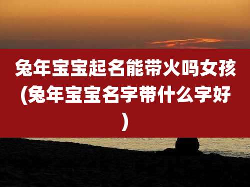兔年宝宝起名能带火吗女孩(兔年宝宝名字带什么字好)
