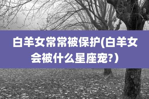 白羊女常常被保护(白羊女会被什么星座宠?)