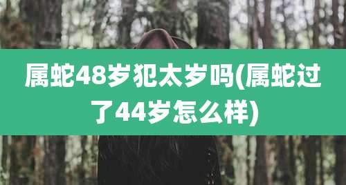 属蛇48岁犯太岁吗(属蛇过了44岁怎么样)