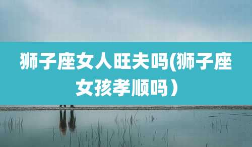 狮子座女人旺夫吗(狮子座女孩孝顺吗）