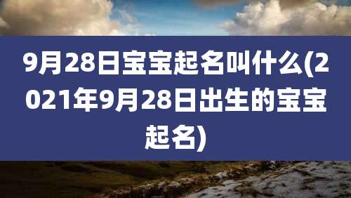 9月28日宝宝起名叫什么(2021年9月28日出生的宝宝起名)