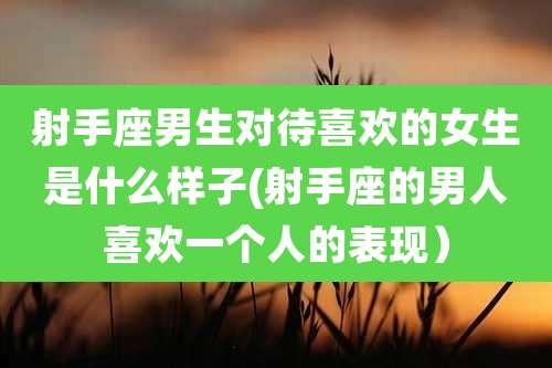 射手座男生对待喜欢的女生是什么样子(射手座的男人喜欢一个人的表现)