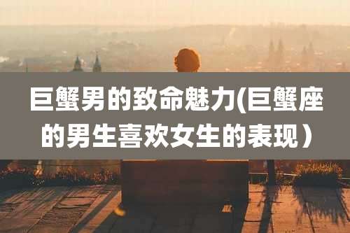 巨蟹男的致命魅力(巨蟹座的男生喜欢女生的表现）