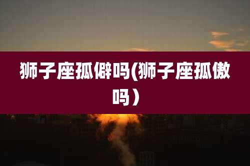 狮子座孤僻吗(狮子座孤傲吗）