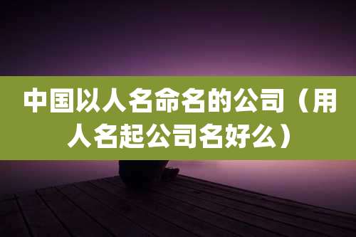 中国以人名命名的公司(用人名起公司名好么)