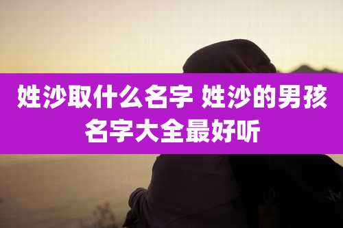 姓沙取什么名字 姓沙的男孩名字大全最好听