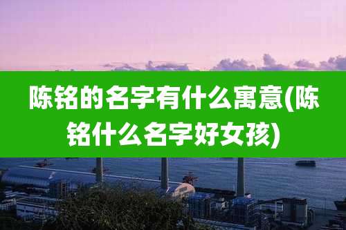 陈铭的名字有什么寓意(陈铭什么名字好女孩)