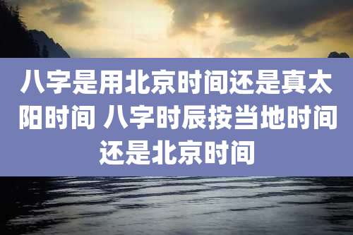 八字是用北京时间还是真太阳时间 八字时辰按当地时间还是北京时间