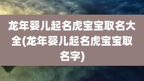龙年婴儿起名虎宝宝取名大全(龙年婴儿起名虎宝宝取名字)