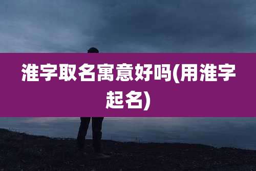 淮字取名寓意好吗(用淮字起名)