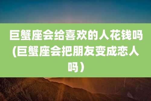 巨蟹座会给喜欢的人花钱吗(巨蟹座会把朋友变成恋人吗)