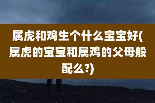 属虎和鸡生个什么宝宝好(属虎的宝宝和属鸡的父母般配么?)