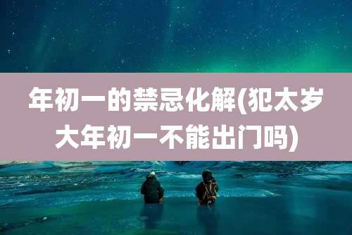 年初一的禁忌化解(犯太岁大年初一不能出门吗)