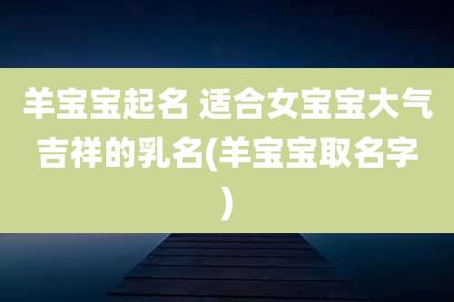 羊宝宝起名 适合女宝宝大气吉祥的乳名(羊宝宝取名字)