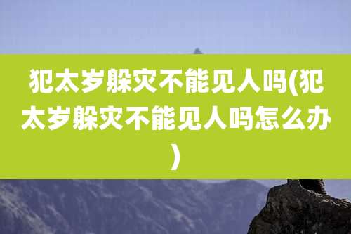 犯太岁躲灾不能见人吗(犯太岁躲灾不能见人吗怎么办)