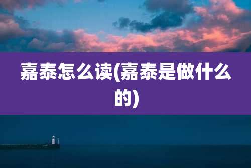 嘉泰怎么读(嘉泰是做什么的)