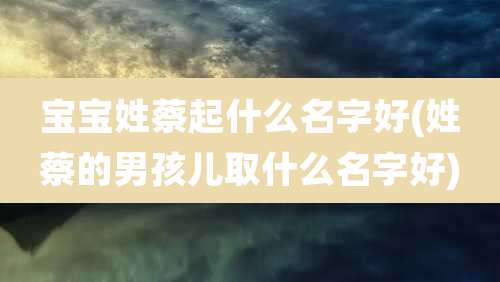 宝宝姓蔡起什么名字好(姓蔡的男孩儿取什么名字好)